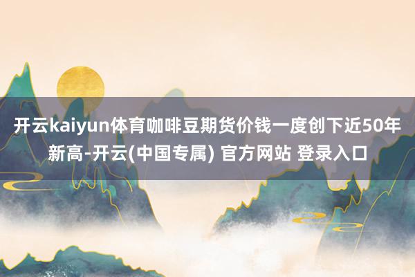 开云kaiyun体育咖啡豆期货价钱一度创下近50年新高-开云(中国专属) 官方网站 登录入口