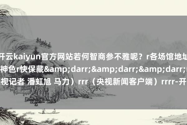 开云kaiyun官方网站若何智商参不雅呢？r各场馆地址、灵通本事及预约神色r快保藏&darr;&darr;&darr;rr（总台央视记者 潘虹旭 马力）rrr（央视新闻客户端）rrrr-开云(中国专属) 官方网站 登录入口
