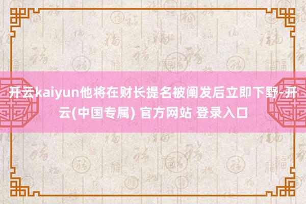 开云kaiyun他将在财长提名被阐发后立即下野-开云(中国专属) 官方网站 登录入口