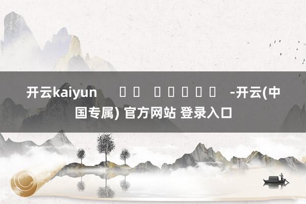 开云kaiyun      		  					  -开云(中国专属) 官方网站 登录入口