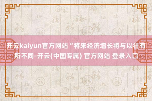 开云kaiyun官方网站　　“将来经济增长将与以往有所不同-开云(中国专属) 官方网站 登录入口