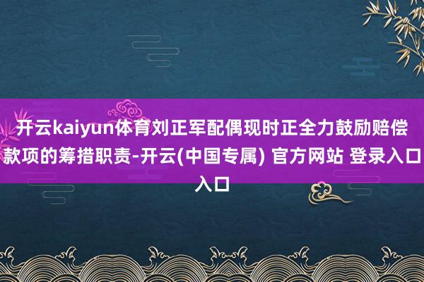 开云kaiyun体育刘正军配偶现时正全力鼓励赔偿款项的筹措职责-开云(中国专属) 官方网站 登录入口