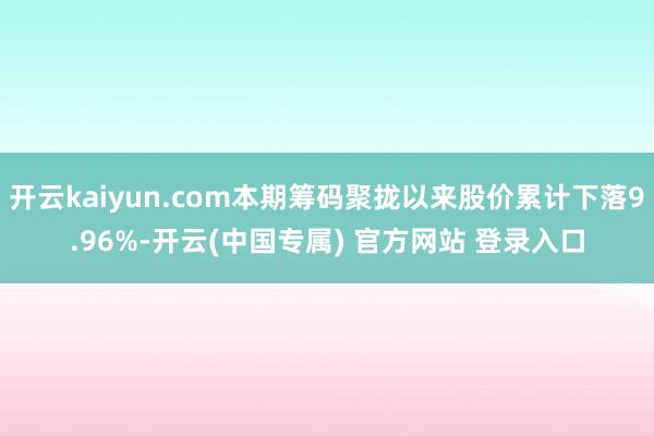 开云kaiyun.com本期筹码聚拢以来股价累计下落9.96%-开云(中国专属) 官方网站 登录入口