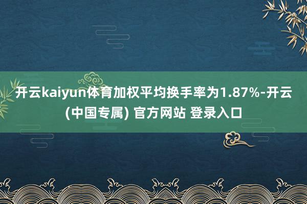 开云kaiyun体育加权平均换手率为1.87%-开云(中国专属) 官方网站 登录入口