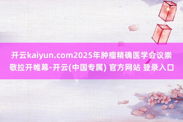 开云kaiyun.com2025年肿瘤精确医学会议崇敬拉开帷幕-开云(中国专属) 官方网站 登录入口