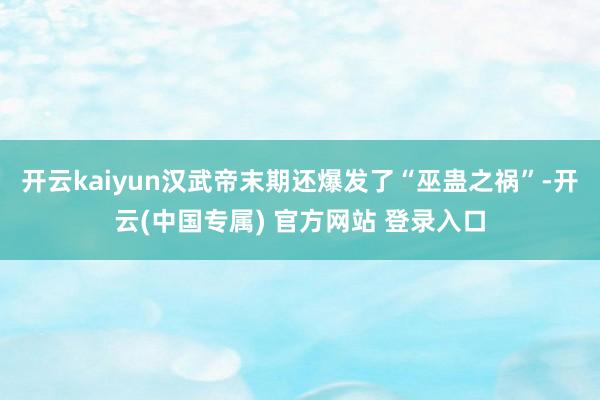 开云kaiyun汉武帝末期还爆发了“巫蛊之祸”-开云(中国专属) 官方网站 登录入口