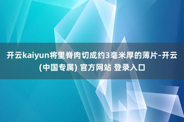 开云kaiyun将里脊肉切成约3毫米厚的薄片-开云(中国专属) 官方网站 登录入口