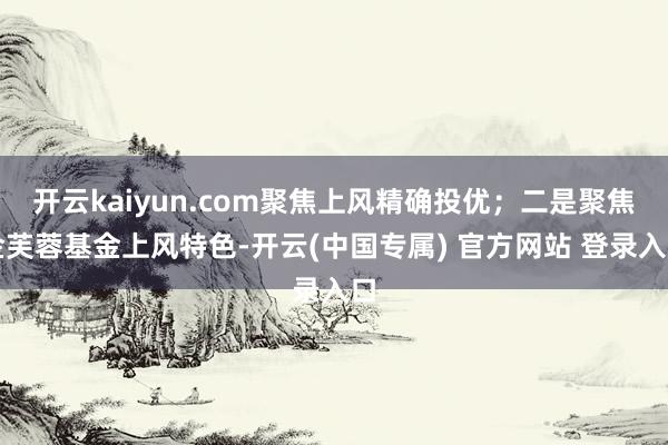 开云kaiyun.com聚焦上风精确投优;二是聚焦金芙蓉基金上风特色-开云(中国专属) 官方网站 登录入口