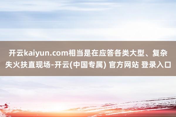 开云kaiyun.com相当是在应答各类大型、复杂失火扶直现场-开云(中国专属) 官方网站 登录入口