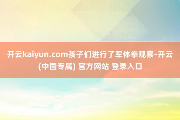 开云kaiyun.com孩子们进行了军体拳观察-开云(中国专属) 官方网站 登录入口