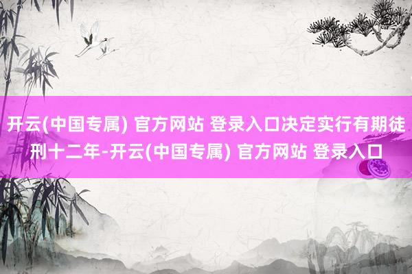 开云(中国专属) 官方网站 登录入口决定实行有期徒刑十二年-开云(中国专属) 官方网站 登录入口