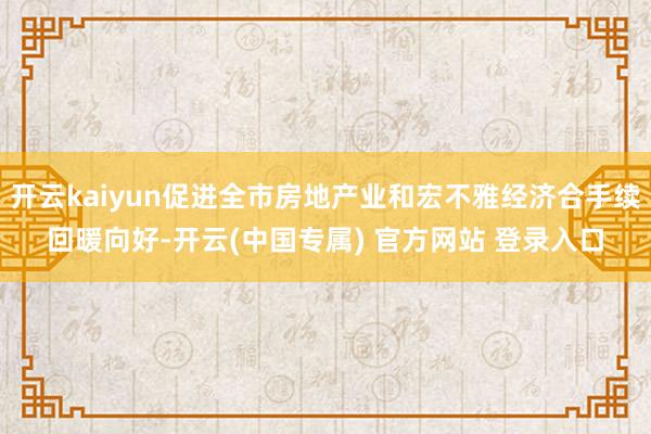 开云kaiyun促进全市房地产业和宏不雅经济合手续回暖向好-开云(中国专属) 官方网站 登录入口