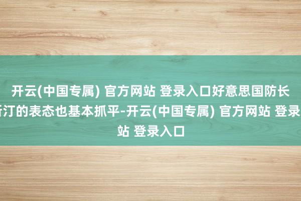 开云(中国专属) 官方网站 登录入口好意思国防长奥斯汀的表态也基本抓平-开云(中国专属) 官方网站 登录入口