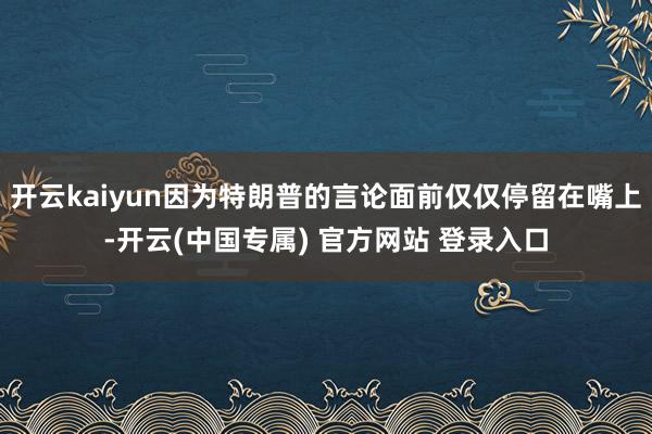 开云kaiyun因为特朗普的言论面前仅仅停留在嘴上-开云(中国专属) 官方网站 登录入口