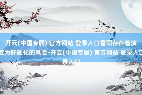 开云(中国专属) 官方网站 登录入口雷同存在着演变为肝硬化的风险-开云(中国专属) 官方网站 登录入口