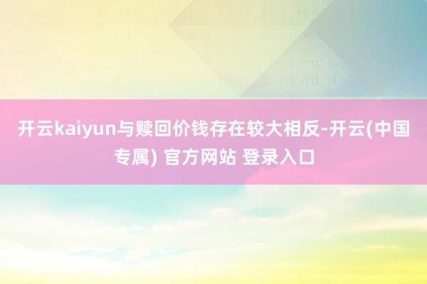 开云kaiyun与赎回价钱存在较大相反-开云(中国专属) 官方网站 登录入口