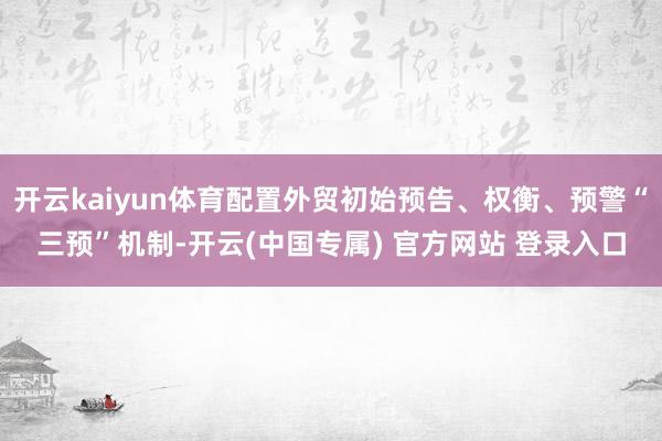 开云kaiyun体育配置外贸初始预告、权衡、预警“三预”机制-开云(中国专属) 官方网站 登录入口