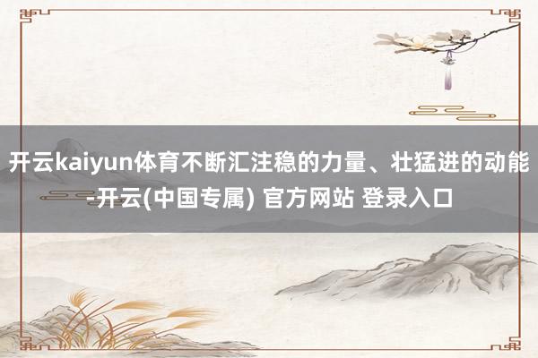开云kaiyun体育不断汇注稳的力量、壮猛进的动能-开云(中国专属) 官方网站 登录入口