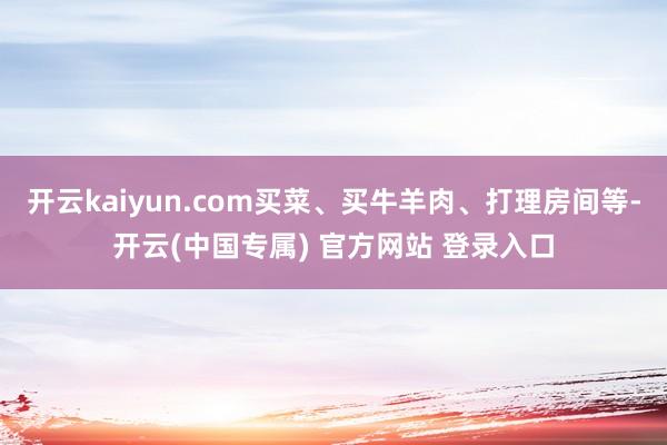 开云kaiyun.com买菜、买牛羊肉、打理房间等-开云(中国专属) 官方网站 登录入口