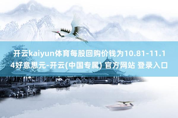 开云kaiyun体育每股回购价钱为10.81-11.14好意思元-开云(中国专属) 官方网站 登录入口