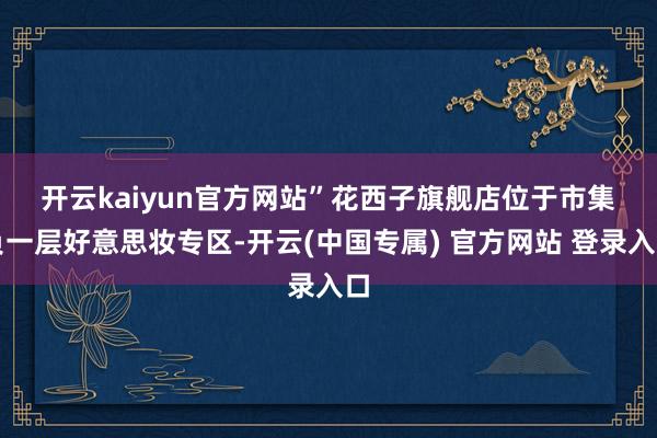 开云kaiyun官方网站”　　花西子旗舰店位于市集负一层好意思妆专区-开云(中国专属) 官方网站 登录入口
