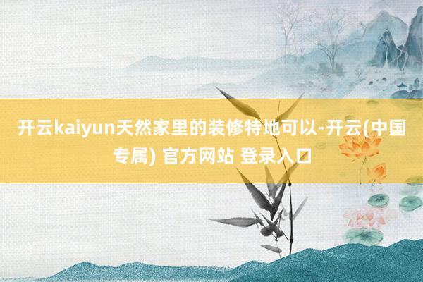 开云kaiyun天然家里的装修特地可以-开云(中国专属) 官方网站 登录入口