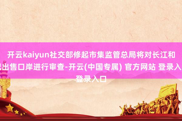 开云kaiyun社交部修起市集监管总局将对长江和记出售口岸进行审查-开云(中国专属) 官方网站 登录入口