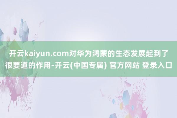 开云kaiyun.com对华为鸿蒙的生态发展起到了很要道的作用-开云(中国专属) 官方网站 登录入口