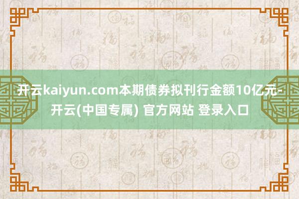 开云kaiyun.com本期债券拟刊行金额10亿元-开云(中国专属) 官方网站 登录入口
