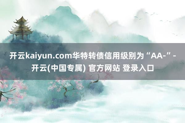 开云kaiyun.com华特转债信用级别为“AA-”-开云(中国专属) 官方网站 登录入口
