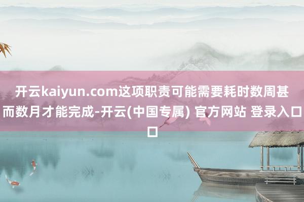 开云kaiyun.com这项职责可能需要耗时数周甚而数月才能完成-开云(中国专属) 官方网站 登录入口