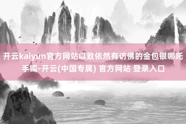 开云kaiyun官方网站以致依然有访佛的金包银哪吒手镯-开云(中国专属) 官方网站 登录入口