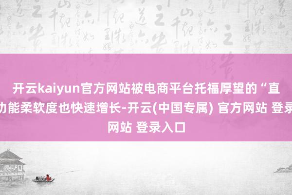 开云kaiyun官方网站被电商平台托福厚望的“直立”功能柔软度也快速增长-开云(中国专属) 官方网站 登录入口