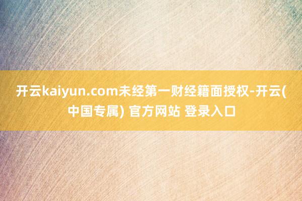 开云kaiyun.com未经第一财经籍面授权-开云(中国专属) 官方网站 登录入口