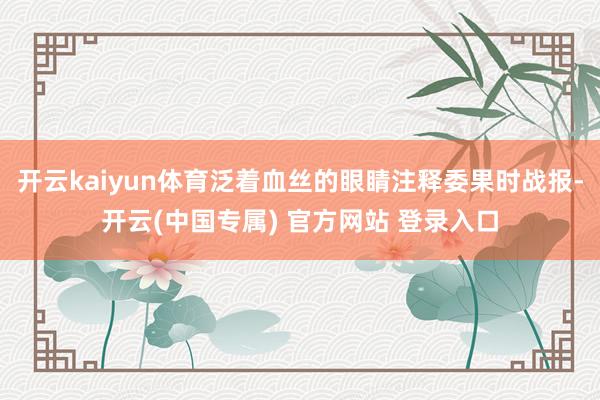 开云kaiyun体育泛着血丝的眼睛注释委果时战报-开云(中国专属) 官方网站 登录入口