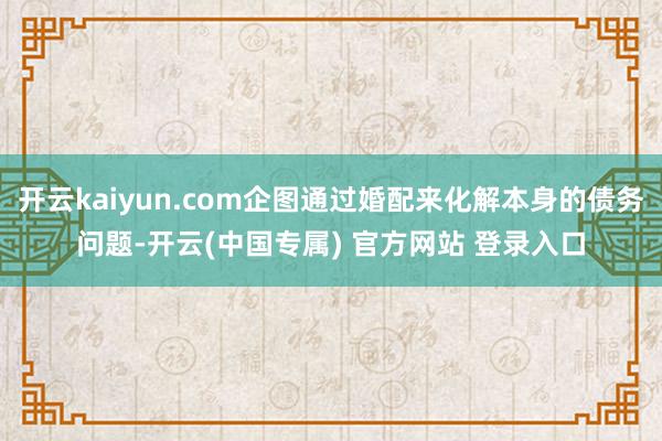开云kaiyun.com企图通过婚配来化解本身的债务问题-开云(中国专属) 官方网站 登录入口