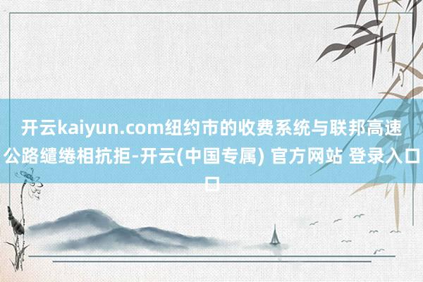 开云kaiyun.com纽约市的收费系统与联邦高速公路缱绻相抗拒-开云(中国专属) 官方网站 登录入口