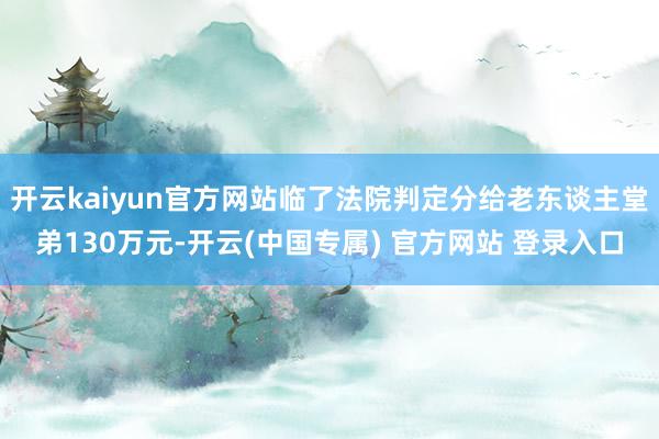 开云kaiyun官方网站临了法院判定分给老东谈主堂弟130万元-开云(中国专属) 官方网站 登录入口