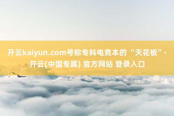 开云kaiyun.com号称专科电竞本的 “天花板”-开云(中国专属) 官方网站 登录入口