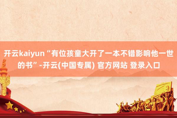 开云kaiyun“有位孩童大开了一本不错影响他一世的书”-开云(中国专属) 官方网站 登录入口