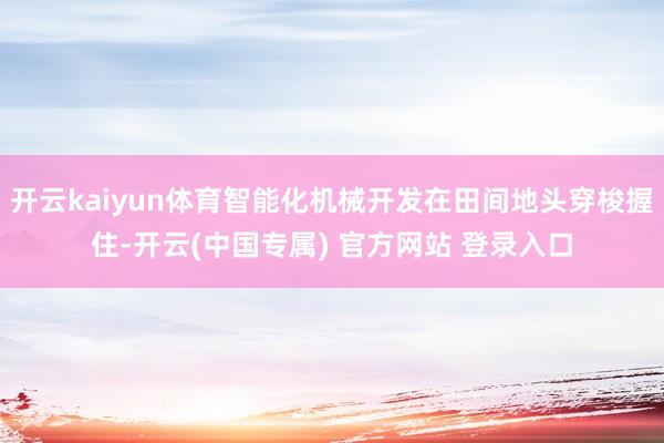 开云kaiyun体育智能化机械开发在田间地头穿梭握住-开云(中国专属) 官方网站 登录入口