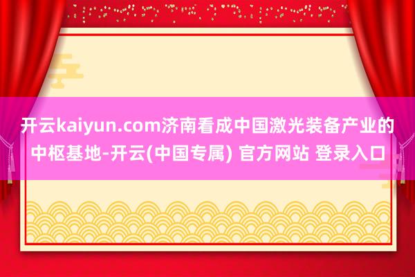 开云kaiyun.com济南看成中国激光装备产业的中枢基地-开云(中国专属) 官方网站 登录入口