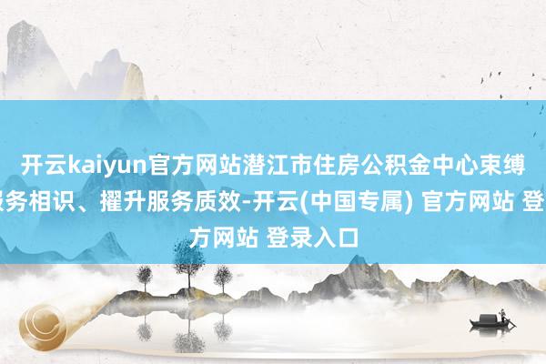 开云kaiyun官方网站潜江市住房公积金中心束缚强化服务相识、擢升服务质效-开云(中国专属) 官方网站 登录入口