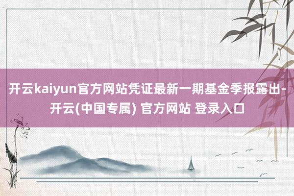 开云kaiyun官方网站凭证最新一期基金季报露出-开云(中国专属) 官方网站 登录入口