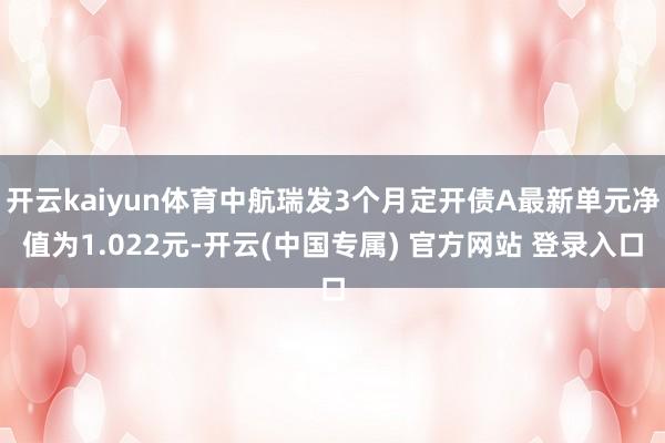 开云kaiyun体育中航瑞发3个月定开债A最新单元净值为1.022元-开云(中国专属) 官方网站 登录入口