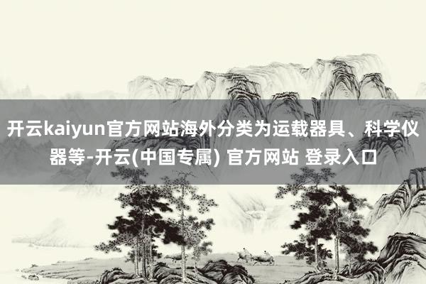 开云kaiyun官方网站海外分类为运载器具、科学仪器等-开云(中国专属) 官方网站 登录入口