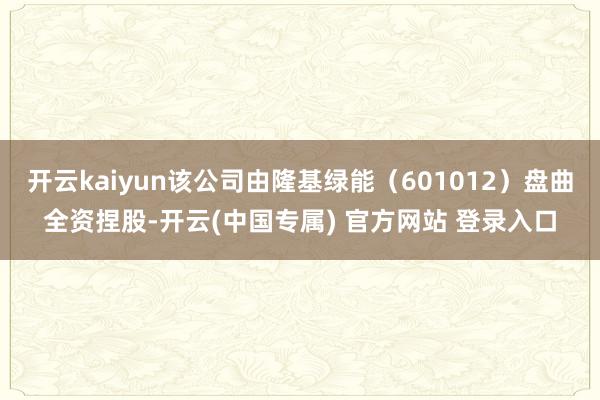 开云kaiyun该公司由隆基绿能（601012）盘曲全资捏股-开云(中国专属) 官方网站 登录入口