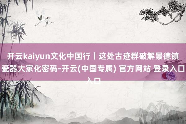 开云kaiyun文化中国行丨这处古迹群破解景德镇瓷器大家化密码-开云(中国专属) 官方网站 登录入口