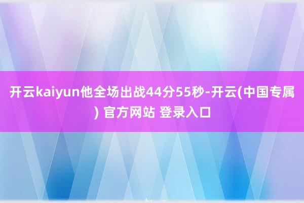 开云kaiyun他全场出战44分55秒-开云(中国专属) 官方网站 登录入口