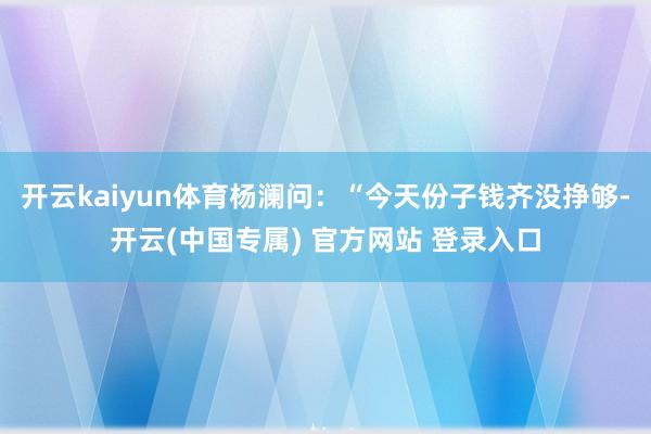 开云kaiyun体育杨澜问：“今天份子钱齐没挣够-开云(中国专属) 官方网站 登录入口